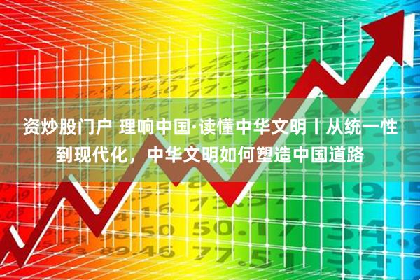 资炒股门户 理响中国·读懂中华文明丨从统一性到现代化，中华文明如何塑造中国道路